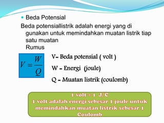  Beda Potensial
Beda potensiallistrik adalah energi yang di
 gunakan untuk memindahkan muatan listrik tiap
 satu muatan
 Rumus

   W       V= Beda potensial ( volt )
V         W = Energi (joule)
   Q
           Q = Muatan listrik (coulomb)
 