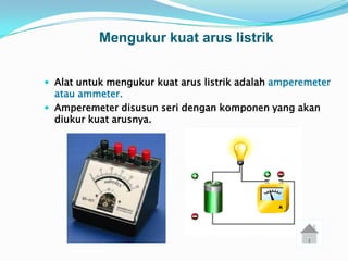 Mengukur kuat arus listrik


 Alat untuk mengukur kuat arus listrik adalah amperemeter
  atau ammeter.
 Amperemeter disusun seri dengan komponen yang akan
  diukur kuat arusnya.
 