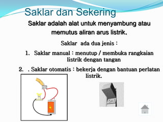 Saklar dan Sekering
   Saklar adalah alat untuk menyambung atau
           memutus aliran arus listrik.
                Saklar ada dua jenis :
  1. Saklar manual : menutup / membuka rangkaian
                listrik dengan tangan
2. . Saklar otomatis : bekerja dengan bantuan perlatan
                          listrik.
 