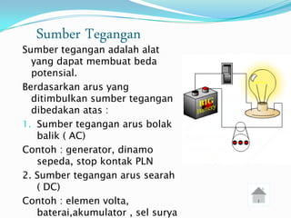 Sumber Tegangan
Sumber tegangan adalah alat
  yang dapat membuat beda
  potensial.
Berdasarkan arus yang
  ditimbulkan sumber tegangan
  dibedakan atas :
1. Sumber tegangan arus bolak
   balik ( AC)
Contoh : generator, dinamo
   sepeda, stop kontak PLN
2. Sumber tegangan arus searah
   ( DC)
Contoh : elemen volta,
   baterai,akumulator , sel surya
 