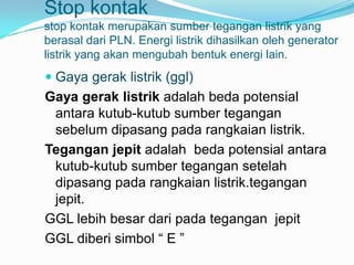 Stop kontak
stop kontak merupakan sumber tegangan listrik yang
berasal dari PLN. Energi listrik dihasilkan oleh generator
listrik yang akan mengubah bentuk energi lain.
 Gaya gerak listrik (ggl)
Gaya gerak listrik adalah beda potensial
 antara kutub-kutub sumber tegangan
 sebelum dipasang pada rangkaian listrik.
Tegangan jepit adalah beda potensial antara
 kutub-kutub sumber tegangan setelah
 dipasang pada rangkaian listrik.tegangan
 jepit.
GGL lebih besar dari pada tegangan jepit
GGL diberi simbol “ E ”
 