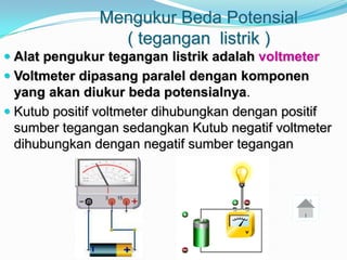 Mengukur Beda Potensial
                 ( tegangan listrik )
 Alat pengukur tegangan listrik adalah voltmeter
 Voltmeter dipasang paralel dengan komponen
  yang akan diukur beda potensialnya.
 Kutub positif voltmeter dihubungkan dengan positif
 sumber tegangan sedangkan Kutub negatif voltmeter
 dihubungkan dengan negatif sumber tegangan
 