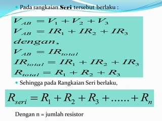  Pada rangkaian Seri tersebut berlaku :

 V AB  V1  V2  V3
 V AB  IR1  IR2  IR3
 dengan ,
 V AB  IRto ta l
 IRto ta l  IR1  IR2  IR3
 Rto ta l  R1  R2  R3
  Sehingga pada Rangkaian Seri berlaku,

Rseri  R1  R2  R3  ......  Rn
 Dengan n = jumlah resistor
 