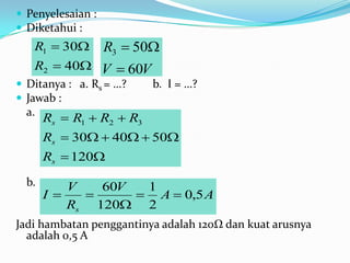  Penyelesaian :
 Diketahui :
   R1  30        R3  50
   R2  40 V  60V
 Ditanya : a. Rs = …?     b. I = …?
 Jawab :
  a.
       Rs  R1  R2  R3
       Rs  30  40  50
       Rs  120
  b.      V   60V  1
       I         A  0,5 A
          Rs 120 2
Jadi hambatan penggantinya adalah 120Ω dan kuat arusnya
  adalah 0,5 A
 