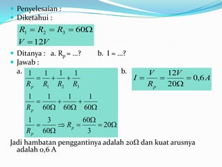  Penyelesaian :
 Diketahui :
  R1  R2  R3  60
  V  12V
 Ditanya : a. Rp = …?   b. I = …?
 Jawab :
  a. 1   1 1   1                b.      V    12V
                                  I          0,6 A
     R p R1 R2 R3                       R p 20
     1    1   1   1
              
     R p 60 60 60
     1    3         60
             Rp       20
     R p 60         3
Jadi hambatan penggantinya adalah 20Ω dan kuat arusnya
  adalah 0,6 A
 