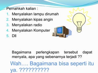 Pernahkah kalian :
1. Menyalakan lampu dirumah
2. Menyalakan kipas angin
3. Menyalakan radio
4. Menyalakan Komputer
5. Dll



  Bagaimana perlengkapan tersebut dapat
  menyala, apa yang sebenarnya terjadi ??
  Wah…. Bagaimana bisa seperti itu
  ya. ??????????
 