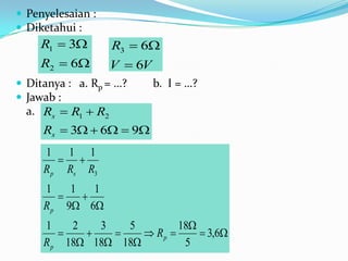  Penyelesaian :
 Diketahui :
    R1  3         R3  6
    R2  6         V  6V
 Ditanya : a. Rp = …?       b. I = …?
 Jawab :
  a. Rs  R1  R2
     Rs  3  6  9
     1 1 1
         
     R p Rs R3
     1    1   1
           
     R p 9 6
     1    2   3   5         18
                   Rp       3,6
     R p 18 18 18         5
 