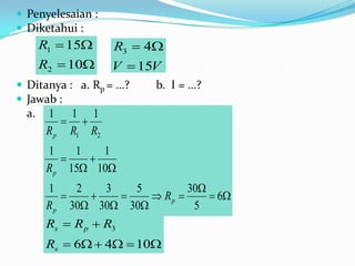  Penyelesaian :
 Diketahui :
       R1  15     R3  4
       R2  10     V  15V
 Ditanya : a. Rp = …?    b. I = …?
 Jawab :
  a.    1 1 1
            
        R p R1 R2
        1    1   1
              
        R p 15 10
        1    2   3   5         30
                      Rp       6
        R p 30 30 30         5
        Rs  R p  R3
        Rs  6  4  10
 
