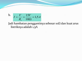 b.       V     15V
     I             1,5 A
         Rs 10
Jadi hambatan penggantinya sebesar 10Ω dan kuat arus
  listriknya adalah 1,5A
 