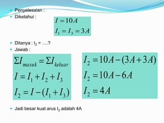  Penyelesaian :
 Diketahui :
                       I  10 A
                       I1  I 3  3 A
 Ditanya : I2 = ….?
 Jawab :

  I masuk  I keluar                I 2  10 A  (3 A  3 A)
  I  I1  I 2  I 3                  I 2  10 A  6 A
  I 2  I  ( I1  I 3 )              I2  4A
 Jadi besar kuat arus I2 adalah 4A
 