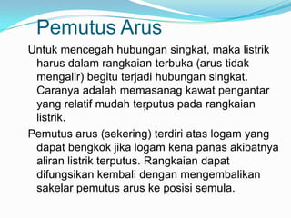 Pemutus Arus
Untuk mencegah hubungan singkat, maka listrik
 harus dalam rangkaian terbuka (arus tidak
 mengalir) begitu terjadi hubungan singkat.
 Caranya adalah memasanag kawat pengantar
 yang relatif mudah terputus pada rangkaian
                          

 listrik.
Pemutus arus (sekering) terdiri atas logam yang
 dapat bengkok jika logam kena panas akibatnya
 aliran listrik terputus. Rangkaian dapat
 difungsikan kembali dengan mengembalikan
 sakelar pemutus arus ke posisi semula.
 