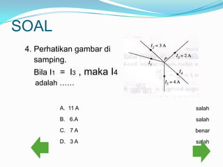 SOAL
 4. Perhatikan gambar di
    samping.
   Bila I1 = I3    , maka I4
   adalah ……


          A. 11 A              salah
          B. 6.A               salah
          C. 7 A               benar
          D. 3 A               salah
 