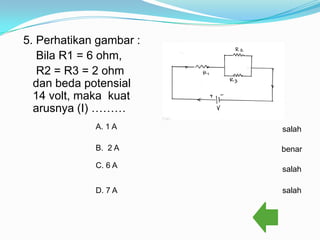 5. Perhatikan gambar :
   Bila R1 = 6 ohm,
   R2 = R3 = 2 ohm
  dan beda potensial
  14 volt, maka kuat
  arusnya (I) ………
             A. 1 A      salah

             B. 2 A      benar

             C. 6 A      salah

             D. 7 A      salah
 