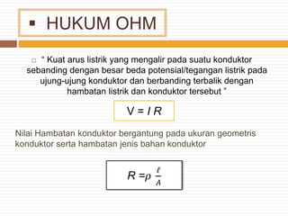  HUKUM OHM
 “ Kuat arus listrik yang mengalir pada suatu konduktor
sebanding dengan besar beda potensial/tegangan listrik pada
ujung-ujung konduktor dan berbanding terbalik dengan
hambatan listrik dan konduktor tersebut ”
Nilai Hambatan konduktor bergantung pada ukuran geometris
konduktor serta hambatan jenis bahan konduktor
V = I R
R =𝜌
ℓ
𝐴
 