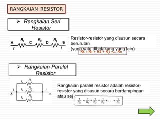 RANGKAIAN RESISTOR
 Rangkaian Seri
Resistor
Resistor-resistor yang disusun secara
berurutan
(yang satu dibelakang yang lain)
RS = R1 + R2 + R3 +... Rn
 Rangkaian Paralel
Resistor
Rangkaian paralel resistor adalah resistor-
resistor yang disusun secara berdampingan
atau sejajar
 