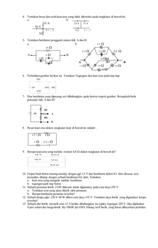 4. Tentukan besar dan arah kuat arus yang tidak diketahui pada rangkaian di bawah ini
a. b.
15 A 10 A 15 A
10 A
I = ...? 8 A I = ...?
8A
5. Tentukan hambatan pengganti antara titik A dan B
a. b. 5, 6 
24 
6, 8  5, 6  2,2 
A 4  B
5  10 
12  A B
1, 8  10  10 
10 
6. Perhatikan gambar berikut ini. Tentukan Tegangan dan kuat arus pada tiap-tiap
10
20V10
0,8
30
7. Dua hambatan yang dipasang seri dihubungkan pada baterai seperti gambar. Berapakah beda
potensial titik A dan B?
8. Besar kuat arus dalam rangkaian loop di bawah ini adalah :
6 V, 1  4 
2  12 V, 1 
9. Berapa kuat arus yang melalui resistor 4,0 Ω dalam rangkaian di bawah ini?
18 V
16 V 4,0 Ω
12 Ω
8,0 Ω
10. Empat buah batrai masing-masing dengan ggl 1,5 V dan hambatan dalam 0,1 ohm disusun seri,
kemudian ditutup dengan sebuah hambatan 0,6 ohm. Tentukan
a. kuat arus yang mengalir melalui hambatan
b. tegangan jepit tiap batrai
11. Sebuah pemanas listrik 2 kW didesain untuk digunakan pada catu daya 250 V
a. Tentukan arus yang akan ditarik oleh pemanas
b. Berapa hambatan pemanas tersebut?
12. Sebuah lampu pijar 220 V 60 W diberi catu daya 110 V. Tentukan daya listrik yang digunakan lampu
tersebut?
13. Sebuah alat listrik menarik arus 12 A ketika dihubungkan ke suplay tegangan 220 V. Jika dijalankan
8 jam seharidan harga listrik Rp 100,00 per kWh. Hitung tarif listrik yang harus dibayarkan perbulan
3Ω
8Ω
A
B
6V
 