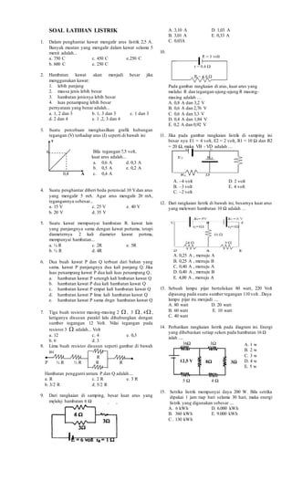 SOAL LATIHAN LISTRIK
1. Dalam penghantar kawat mengalir arus listrik 2,5 A.
Banyak muatan yang mengalir dalam kawat selama 5
menit adalah...
a. 750 C c. 450 C e.250 C
b. 600 C e. 250 C
2. Hambatan kawat akan menjadi besar jika
menggunakan kawat:
1. lebih panjang
2. massa jenis lebih besar
3. hambatan jenisnya lebih besar
4. luas penampang lebih besar
pernyataan yang benar adalah...
a. 1, 2 dan 3 b. 1, 3 dan 3 c. 1 dan 3
d. 2 dan 4 e. 1 ,2, 3 dan 4
3. Suatu percobaan menghasilkan grafik hubungan
tegangan (V) terhadap arus (I) seperti di bawah ini
v
6
0,4 A
4. Suatu penghantar diberi beda potensial 10 Vdan arus
yang mengalir 5 mA. Agar arus mengalir 20 mA,
tegangannya sebesar...
a. 15 V c. 25 V e. 40 V
b. 20 V d. 35 V
5. Suatu kawat mempunyai hambatan R. kawat lain
yang panjangnya sama dengan kawat pertama, tetapi
diameternya 2 kali diameter kawat pertma,
mempunyai hambatan...
a. ¼ R c. 2R e. 5R
b. ½ R d. 4R
6. Dua buah kawat P dan Q terbuat dari bahan yang
sama. kawat P panjangnya dua kali panjang Q. Jika
luas penampang kawat P dua kali luas penampang Q..
a. hambatan kawat P setengh kali hmbatan kawat Q
b. hambatan kawat P dua kali hambatan kawat Q
c. hambatan kawat P empat kali hambatan kawat Q
d. hambatan kawat P lima kali hambatan kawat Q
e. hambatan kawat P sama dngn hambatan kawat Q
7. Tiga buah resistor masing-masing 2  , 3  , 4 ,
ketiganya disusun paralel lalu dihubungkan dengan
sumber tegangan 12 Volt. Nilai tegangan pada
resistor 3  adalah... Volt
a. 12 c. 4 e. 0,3
b. 6 d. 3
8. Lima buah resistor disusun seperti gambar di bawah
ini
R
P ½ R ½ R R R
Hambatan pengganti antara P dan Q adalah....
a. R c. 2 R e. 3 R
b. 3/2 R d. 5/2 R
9. Dari rangkaian di samping, besar kuat arus yang
melalui hambatan 6 Ω
A. 3,10 A D. 1,03 A
B. 3,01 A E. 0,33 A
C. 0,03A
10.
Pada gambar rangkaian di atas, kuat arus yang
melalui R dan tegangan ujung-ujung R masing-
masing adalah …
A. 0,8 A dan 3,2 V
B. 0,6 A dan 2,76 V
C. 0,6 A dan 3,3 V
D. 0,4 A dan 1,84 V
E. 0,2 A dan 0,92 V
11. Jika pada gambar rangkaian listrik di samping ini
besar nya E1 = 4 volt, E2 = 2 volt, R1 = 10 Ω dan R2
= 20 Ω, maka VB - VD adalah …
A. –4 volt D. 2 volt
B. –3 volt E. 4 volt
C. –2 volt
12. Dari rangkaian listrik di bawah ini, besarnya kuat arus
yang melewati hambatan 10 Ω adalah …
A. 0,25 A , menuju A
B. 0,25 A , menuju B
C. 0,40 A , menuju A
D. 0,40 A , menuju B
E. 4,00 A , menuju A
13. Sebuah lampu pijar bertuliskan 80 watt, 220 Volt
dipasang pada suatu sumber tegangan 110 volt . Daya
lampu pijar itu menjadi ....
A. 80 watt D. 20 watt
B. 60 watt E. 10 watt
C. 40 watt
14. Perhatikan rangkaian listrik pada diagram ini. Energi
yang dibebaskan setiap sekon pada hambatan 16 Ω
ialah ....
16Ω 1Ω
5 Ω 4 Ω
15. Setrika listrik mempunyai daya 200 W. Bila setrika
dipakai 1 jam tiap hari selama 30 hari, maka energi
listrik yang digunakan sebesar ....
A. 6 kWh D. 6.000 kWh
B. 360 kWh E. 9.000 kWh
C . 130 kWh
Bila tegangan 7,5 volt,
kuat arus adalah...
a. 0,6 A d. 0,3 A
b. 0,5 A e. 0,2 A
c. 0,4 A
8Ω 3Ω12,5 V
A. 1 w
B. 2 w
C. 3 w
D. 4 w
E. 5 w
 