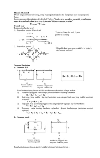 Hukum I Kirchoff
Dalam rangkaian tidak bercabang, setiap bagian pada rangkaian itu mempunyai kuat arus yang sama
besar.
Pernyataan yang dikemukakan oleh Kirchoff “bahwa ”jumlah arus masuk ke suatu titik percabangan
sama dengan jumlah kuat arusyang keluar dari titik percabangan tersebut”.
I masuk = I keluar
Contoh Soal
Pada gambar berikut arus I
1. Perhatikan gambar di bawah ini
I1 = 2 A
P I4 = 5 A
I2 = 3A
I3 = ? I5 = 12 A
2. Perhatikan gambar C
R2 3A R5
6A
8 I2 R4 I7
R1 B I3 D R7
R3 R6
I6
E
Susunan Hambatan
a. Susunan Seri
Pada hambatan yang disusun seriberlaku ketentuan-ketentuan sebagaiberikut :
1) Hambatan pengganti sama dengan jumlah hambatan tiap-tiap komponen
Rs = R1 + R2 + …+ Rn
2) Kuat arus yang melalui tiap-tiap hambatan sama dengan kuat arus yang melalui hambatan
pengganti
I1 = I2 = I3 = In = I
3) Tegangan pada hambatan penggati sama dengan jumlah tegangan tiap tiap hambatan
V = V1+ V2+ … + Vn
4) Tegangan pada tiap-tiap hambatan sebanding dengan hambatannya (rangkaian pembagi
tegangan)
V1 : V2 : V3 : Vn = R1 : R2 : R3 : Rn...
b. Susunan paralel
Pada hambatan yang disusun paralel berlaku ketentuan-ketentuan berikut :
I
(a)
Susunan rangkaian
hambatan paralel
(b)
Hambatan pengganti dari
rangkaian hambatan paralel
V
R2
a
I1
I2
b
I
V
Rp
a b
R1
I I
I
Tentukan Besar dan arah I3 pada
gambar di samping
R1
V
I
a c
(a)
Susunan rangkaian
hambatan seri
(b)
Hambatan pengganti dari
rangkaian hambatan seri
I
c
V
a
R2 Rs
b
RS = R1 + R2 + …+ Rn
Hitunglah kuat arus yang melalui I2, I3, I6 dan I7
dan kemana arahnya !
 