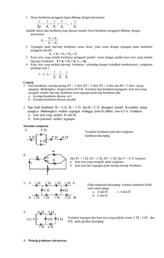 1. Besar hambatan pengganti dapat dihitung dengan persamaan
nRRRRRp
1
...
1111
321

Apabila hanya dua hambatan yang disusun paralel, besar hambatan pengganti dihitung dengan
persamaan
21
21
RR
RxR
Rp


2. Tegangan pada tiap-tiap hambatan sama besar, yaitu sama dengan tegangan pada hambatan
pengganti paralel
V1 = V2 = V3 = Vn = V
3. Kuat arus yang melalui hambatan pengganti paralel sama dengan jumlah kuat arus yang melalui
tiap-tiap hambatan. I = I1 + I2 + I3 +…+In
4. Kuat arus yang melalui tiap-tiap hambatan sebanding dengan kebalikan hambatannya ( rangkaian
pembagi arus )
I1 : I2 : I3 =
321
1
:
1
:
1
RRR
Contoh
1. buah hambatan, masing-masing R1 = 2 ohm, R2 = 3 ohm, R3 = 4 ohm dan R4 = 3 ohm. Ujung-
ujungnya dihubungkan dengan batrai 60 Volt. Tentukan kuat hambatan pengganti, kuat arus yang
mengalir melalui tiap-tiap hambatan serta tegangan pada tiap hambatan, jika
a. keempat hambatan disusun seri
b. keempat hambatan disusun parallel
2. Tiga buah hambatan R1 = 6 Ω, R2 = 3 Ω dan R3 =2 Ω dirangkai paralel. Kemudian ujung-
ujungnya dihubungkan sumber tegangan sehingga pada R1 dilalui arus 0,5 A. Tentukan:
a. kuat arus yang melalui R2 dan R3
b. beda potensial sumber tegangan
Susunan campuran
1. 3 
2  5  6 
4 
2.
.
3. A 2  2  2  2  C
6  4 
B 2  2  2  2  D
4. 16  1 
12,5 V 8  3 
5  4 
3. Prinsip jembatan wheatstone
Tentukan hambatan total dari rangkaian
hambatan disamping
Jika R1 = 2  , R2 = 6  , R3 = 3  dan V = 12 V tentukan
a. kuat arus yang mengalir pada rangkaian
b. kuat arus dan tegangan pada masing-masing hambatan
Pada rangakaian disamping tentukan hambatan listrik
total antara ujung:
a. A dan B c. A dan D
b. C dan D
Tentukan tegangan dan kuat arus yang melalui reistor 3  , 8  , dan
5 , pada gambar disamping
 