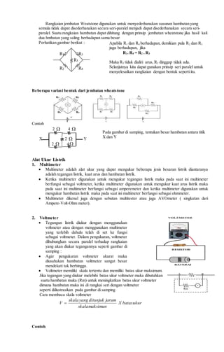 Rangkaian jembatan Weatstone digunakan untuk menyederhanakan susunan hambatan yang
semula tidak dapat disederhanakan secara seri-paralelmenjadi dapat disederhanakan secara seri-
paralel. Suatu rangkaian hambatan dapat dihitung dengan prinsip jembatan wheatstone jika hasil kali
dua hmbatan yang saling berhadapan sama besar
Perhatikan gambar berikut :
Beberapa variasi bentuk dari jembatan wheatstone
Contoh
2  4 
X 2  Y
2  4
Alat Ukur Listrik
1. Multimeter
 Multimeter adalah alat ukur yang dapat mengukur beberapa jenis besaran listrik diantaranya
adalah tegangan listrik, kuat arus dan hambatan listrik.
 Ketika multimeter digunakan untuk mengukur tegangan listrik maka pada saat ini multimeter
berfungsi sebagai voltmeter, ketika multimeter digunakan untuk mengukur kuat arus listrik maka
pada saat ini multimeter berfungsi sebagai amperemeter dan ketika multimeter digunakan untuk
mengukur hambatan listrik maka pada saat ini multimeter berfungsi sebagai ohmmeter.
 Multimeter dikenal juga dengan sebutan multitester atau juga AVOmeter ( singkatan dari
Ampere-Volt-Ohm meter).
2. Voltmeter
 Tegangan listrik diukur dengan menggunakan
voltmeter atau dengan menggunakan multimeter
yang terlebih dahulu telah di set ke fungsi
sebagai voltmeter. Dalam pengukuran, voltmeter
dihubungkan secara paralel terhadap rangkaian
yang akan diukur tegangannya seperti gambar di
samping :
 Agar pengukuran voltmeter akurat maka
diusahakan hambatan voltmeter sangat besar
mendekati tak berhingga.
 Voltmeter memiliki skala tertentu dan memiliki batas ukur maksimum.
Jika tegangan yang diukur melebihi batas ukur voltmeter maka dibutuhkan
suatu hambatan muka (Rm) untuk meningkatkan batas ukur voltmeter
dimana hambatan muka ini di rangkai seri dengan voltmeter
seperti diilustrasikan pada gambar di samping
Cara membaca skala voltmeter
ukurbatasX
maksimunskala
jarumditunjukyangskala
V 
Contoh
R5
R1 R3
R2 R4
Bentuk umum rangkaian
jembatan wheatstone
Apabila R1 dan R4 berhadapan, demikian pula R2 dan R3
juga berhadapan, jika
R1. R4 = R2 . R3
Maka R5 tidak dialiri arus, R5 dinggap tidak ada.
Selanjutnya kita dapat gunakan prinsip seri paralel untuk
menyelesaikan rangkaian dengan bentuk sepertiitu.
Pada gambar di samping, tentukan besar hambatan antara titik
X dan Y
 