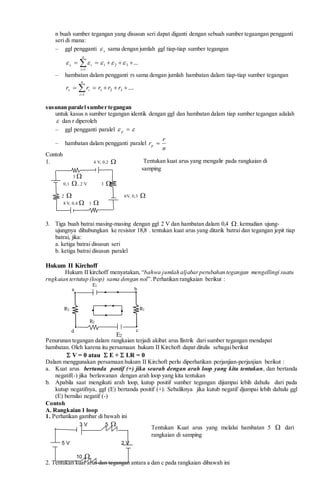 n buah sumber tegangan yang disusun seri dapat diganti dengan sebuah sumber tegaangan pengganti
seri di mana:
– ggl pengganti s sama dengan jumlah ggl tiap-tiap sumber tegangan
...321
1
 

n
i
is
– hambatan dalam pengganti rs sama dengan jumlah hambatan dalam tiap-tiap sumber tegangan
....321
1
 
rrrrr
n
i
is
susunan paralel sumber tegangan
untuk kasus n sumber tegangan identik dengan ggl dan hambatan dalam tiap sumber tegangan adalah
 dan r diperoleh
– ggl pengganti paralel  p
– hambatan dalam pengganti paralel
n
r
rp 
Contoh
1. 4 V, 0,2 
3 
0,1 , 2 V 3 
2  6V, 0,3 
8 V, 0,4  1 
3. Tiga buah batrai masing-masing dengan ggl 2 V dan hambatan dalam 0,4  , kemudian ujung-
ujungnya dihubungkan ke resistor 18,8 . tentukan kuat arus yang ditarik batrai dan tegangan jepit tiap
batrai, jika:
a. ketiga batrai disusun seri
b. ketiga batrai disusun paralel
Hukum II Kirchoff
Hukum II kirchoff menyatakan, “bahwa jumlah aljabarperubahan tegangan mengellingi suatu
rngkaian tertutup (loop) sama dengan nol”. Perhatikan rangkaian berikut :
Penurunan tegangan dalam rangkaian terjadi akibat arus llistrik dari sumber tegangan mendapat
hambatan. Oleh karena itu persamaan hukum II Kirchoft dapat ditulis sebagaiberikut
 V = 0 atau  E +  I.R = 0
Dalam menggunakan persamaan hukum II Kirchoft perlu diperhatikan perjanjian-perjanjian berikut :
a. Kuat arus bertanda postif (+) jika searah dengan arah loop yang kita tentukan, dan bertanda
negatif(-) jika berlawanan dengan arah loop yang kita tentukan
b. Apabila saat mengikuti arah loop, kutup positif sumber tegangan dijumpai lebih dahulu dari pada
kutup negatifnya, ggl (E) bertanda positif (+). Sebaliknya jika kutub negatif djumpai lebih dahulu ggl
(E) bernilai negatif (-)
Contoh
A. Rangkaian 1 loop
1. Perhatikan gambar di bawah ini
3 V 5 
5 V 2 V
10 
2. Tentukan kuat arus dan tegangan antara a dan c pada rangkaian dibawah ini
R3
R2
R1
E1
a b
cd
E2
Tentukan kuat arus yang mengalir pada rangkaian di
samping
Tentukan Kuat arus yang melalui hambatan 5  dari
rangkaian di samping
 