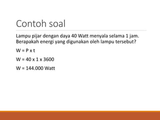 Contoh soal
Lampu pijar dengan daya 40 Watt menyala selama 1 jam.
Berapakah energi yang digunakan oleh lampu tersebut?
W = P x t
W = 40 x 1 x 3600
W = 144.000 Watt
 