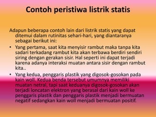 Contoh peristiwa listrik statis
Adapun beberapa contoh lain dari listrik statis yang dapat
ditemui dalam rutinitas sehari-hari, yang diantaranya
sebagai berikut ini:
• Yang pertama, saat kita menyisir rambut maka tanpa kita
sadari terkadang rambut kita akan terbawa berdiri sendiri
siring dengan gerakan sisir. Hal seperti ini dapat terjadi
karena adanya interaksi muatan antara sisir dengan rambut
kita..
• Yang kedua, penggaris plastik yang digosok-gosokan pada
kain woll. Kedua benda tersebut umumnya memiliki
muatan netral, tapi saat keduanya digosok-gosokan akan
terjadi loncatan elektron yang berasal dari kain woll ke
penggaris plastik dan penggaris plastik menjadi bermuatan
negatif sedangkan kain woll menjadi bermuatan positif.
 