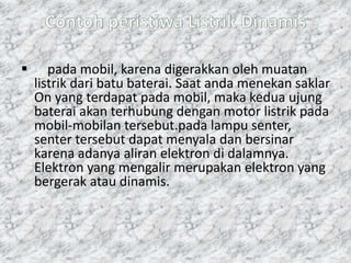  pada mobil, karena digerakkan oleh muatan
listrik dari batu baterai. Saat anda menekan saklar
On yang terdapat pada mobil, maka kedua ujung
baterai akan terhubung dengan motor listrik pada
mobil-mobilan tersebut.pada lampu senter,
senter tersebut dapat menyala dan bersinar
karena adanya aliran elektron di dalamnya.
Elektron yang mengalir merupakan elektron yang
bergerak atau dinamis.
 