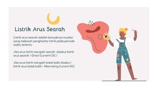 Listrik arus searah adalah banyaknya muatan
yang melewati penghantar listrik pada periode
waktu tertentu
Jika arus listrik mengalir searah disebut listrik
arus searah / Direct Current ( DC )
Jika arus listrik mengalir bolak balik disebu t
listrik arus bolak balik / Alternating Current (AC)
Listrik Arus Searah
 