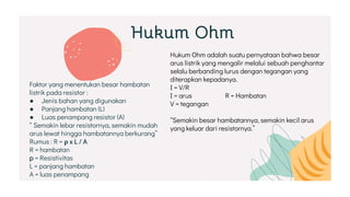 Hukum Ohm
Faktor yang menentukan besar hambatan
listrik pada resistor :
● Jenis bahan yang digunakan
● Panjang hambatan (L)
● Luas penampang resistor (A)
“ Semakin lebar resistornya, semakin mudah
arus lewat hingga hambatannya berkurang”
Rumus : R = ρ x L / A
R = hambatan
p = Resistivitas
L = panjang hambatan
A = luas penampang
Hukum Ohm adalah suatu pernyataan bahwa besar
arus listrik yang mengalir melalui sebuah penghantar
selalu berbanding lurus dengan tegangan yang
diterapkan kepadanya.
I = V/R
I = arus R = Hambatan
V = tegangan
“Semakin besar hambatannya, semakin kecil arus
yang keluar dari resistornya.”
 