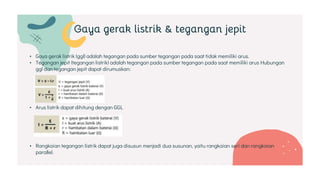 • Gaya gerak listrik (ggl) adalah tegangan pada sumber tegangan pada saat tidak memiliki arus.
• Tegangan jepit (tegangan listrik) adalah tegangan pada sumber tegangan pada saat memiliki arus Hubungan
ggl dan tegangan jepit dapat dirumuskan:
• Arus listrik dapat dihitung dengan GGL
• Rangkaian tegangan listrik dapat juga disusun menjadi dua susunan, yaitu rangkaian seri dan rangkaian
parallel.
Gaya gerak listrik & tegangan jepit
 