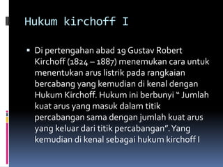 Hukum kirchoff I

 Di pertengahan abad 19 Gustav Robert
  Kirchoff (1824 – 1887) menemukan cara untuk
  menentukan arus listrik pada rangkaian
  bercabang yang kemudian di kenal dengan
  Hukum Kirchoff. Hukum ini berbunyi “ Jumlah
  kuat arus yang masuk dalam titik
  percabangan sama dengan jumlah kuat arus
  yang keluar dari titik percabangan”. Yang
  kemudian di kenal sebagai hukum kirchoff I
 