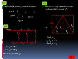Klik                                                                Klik
1. Tentukanlah kuat arus I1 sampai dengan I6 ?                       3. Perhatikan rangkaian di bawah dan
                                                                         tentukan nilai I1 sampai I7 ?
              50 mA           I1                  I2            I3
                                   I4
                30mA I                       I6
                       5                                 23mA                           I7
                                15 mA


2. Klik                                                                                          I5   I6
                                        I2              I4
                                                                      12 A               I1 I3
    I = 20 A
                           I1                      I3
                                                                                         I2      I4

                                                                            Jika I1 = I2
                                                                            I3 : I4 = 1 : 2
                                                                            dan I5 = 2 I6
        Jika I1 : I2 = 1 : 4
        dan I3 : I4 = 1 : 3
  Tentukan I1 sampai I4 ?
 