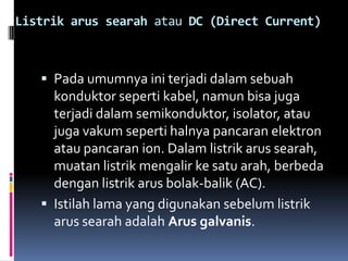 Listrik arus searah atau DC (Direct Current)



    Pada umumnya ini terjadi dalam sebuah
     konduktor seperti kabel, namun bisa juga
     terjadi dalam semikonduktor, isolator, atau
     juga vakum seperti halnya pancaran elektron
     atau pancaran ion. Dalam listrik arus searah,
     muatan listrik mengalir ke satu arah, berbeda
     dengan listrik arus bolak-balik (AC).
    Istilah lama yang digunakan sebelum listrik
     arus searah adalah Arus galvanis.
 