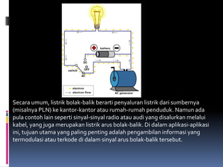 Secara umum, listrik bolak-balik berarti penyaluran listrik dari sumbernya
(misalnya PLN) ke kantor-kantor atau rumah-rumah penduduk. Namun ada
pula contoh lain seperti sinyal-sinyal radio atau audi yang disalurkan melalui
kabel, yang juga merupakan listrik arus bolak-balik. Di dalam aplikasi-aplikasi
ini, tujuan utama yang paling penting adalah pengambilan informasi yang
termodulasi atau terkode di dalam sinyal arus bolak-balik tersebut.
 