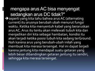 mengapa arus AC bisa menyengat
   sedangkan arus DC tidak?"
seperti yang kita tahu bahwa arus AC (alternating
 current) itu arusnya berubah ubah menurut fungsi
 waktu. Ketika kita menyentuh kabel yang beraruskan
 arus AC. Arus itu tentu akan melewati tubuh kita dan
 menjadikan diri kita sebagai hambatan, kondisi itu
 akan terjadi ketika posisi tubuh kita sedang terGround.
 Nah karena arus yang berubah-ubah inilah yang
 membuat kita merasa tersengat. Hal ini dapat terjadi
 karena jantung kita mendapat suatu getaran yang
 lebih besar dibandingkan getaran jantung itu sendiri,
 sehingga kita merasa tersengat.
 
