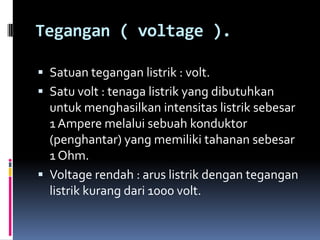 Tegangan ( voltage ).

 Satuan tegangan listrik : volt.
 Satu volt : tenaga listrik yang dibutuhkan
  untuk menghasilkan intensitas listrik sebesar
  1 Ampere melalui sebuah konduktor
  (penghantar) yang memiliki tahanan sebesar
  1 Ohm.
 Voltage rendah : arus listrik dengan tegangan
  listrik kurang dari 1000 volt.
 