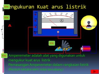 Pengukuran Kuat arus listrik
  Klik



  Klik




                                Klik




Klik     Amperemeter adalah alat yang digunakan untuk
         mengukur kuat arus listrik
         Pemasangan Amperemeter dalam rangkaian listrik
         disusun secara seri ( tidak bercabang )
 