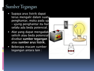 SumberTegangan
  Supaya arus listrik dapat
   terus mengalir dalam suatu
   penghantar, maka pada ujung
   – ujung penghantar itu harus
   selalu ada beda potensial.
  Alat yang dapat mengadakan
   selisih atau beda potensial
   disebut sumber tegangan
   atau sumber arus listrik.
  Beberapa macam sumber
   tegangan antara lain :
 