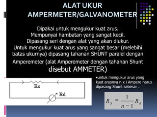 ALAT UKUR
      AMPERMETER/GALVANOMETER
          Dipakai untuk mengukur kuat arus.
        Mempunyai hambatan yang sangat kecil.
      Dipasang seri dengan alat yang akan diukur.
Untuk mengukur kuat arus yang sangat besar (melebihi
batas ukurnya) dipasang tahanan SHUNT paralel dengan
Amperemeter (alat Amperemeter dengan tahanan Shunt
              disebut AMMETER)
                                 •untuk mengukur arus yang
                                 kuat arusnya n x i Ampere harus
                                 dipasang Shunt sebesar :

                                                  1
                                      RS                  Rd
                                              n       1
 