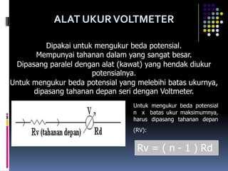 ALAT UKUR VOLTMETER

         Dipakai untuk mengukur beda potensial.
       Mempunyai tahanan dalam yang sangat besar.
 Dipasang paralel dengan alat (kawat) yang hendak diukur
                      potensialnya.
Untuk mengukur beda potensial yang melebihi batas ukurnya,
      dipasang tahanan depan seri dengan Voltmeter.
                                  Untuk mengukur beda potensial
                                  n x batas ukur maksimumnya,
                                  harus dipasang tahanan depan
                                  (RV):


                                   Rv = ( n - 1 ) Rd
 