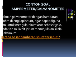 CONTOH SOAL
       AMPERMETER/GALVANOMETER

Sebuah galvanometer dengan hambatan
5 ohm dilengkapi shunt, agar dapat diguna-
kan untuk mengukur kuat arus sebesar 50 A.
pada 100 millivolt jarum menunjukkan skala
maksimum.
Berapa besar hambatan shunt tersebut ?
 