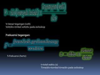 V=besar tegangan (volt)
Volt/div=tmbol volt/div pada osiloskop


Frekuensi tegangan:




 f=frekuensi (hertz)


                                 t=total waktu (s)
                                 Time/div=tombol time/div pada osiloskop
 