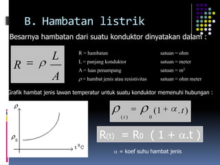 B. Hambatan listrik
Besarnya hambatan dari suatu konduktor dinyatakan dalam :

                          R = hambatan                              satuan = ohm
                L         L = panjang konduktor                     satuan = meter
  R                       A = luas penampang                        satuan = m2
                A           = hambat jenis atau resistivitas        satuan = ohm meter

Grafik hambat jenis lawan temperatur untuk suatu konduktor memenuhi hubungan :


                                                                   (1       .t)
                                               (t )            0


                                    R(t) = R0 ( 1 + .t )
                                              = koef suhu hambat jenis
 