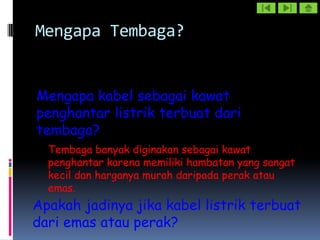 Mengapa Tembaga?


Mengapa kabel sebagai kawat
penghantar listrik terbuat dari
tembaga?
  Tembaga banyak diginakan sebagai kawat
  penghantar karena memiliki hambatan yang sangat
  kecil dan harganya murah daripada perak atau
  emas.
Apakah jadinya jika kabel listrik terbuat
dari emas atau perak?
 