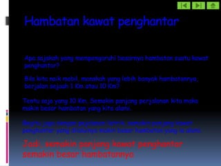 Hambatan kawat penghantar

Apa sajakah yang mempengaruhi besarnya hambatan suatu kawat
penghantar?

Bila kita naik mobil, manakah yang lebih banyak hambatannya,
berjalan sejauh 1 Km atau 10 Km?

Tentu saja yang 10 Km, Semakin panjang perjalanan kita maka
makin besar hambatan yang kita alami.

Begitu juga dengan pejalanan listrik, semakin panjang kawat
penghantar yang dilaluinya makin besar hambatan yang ia alami.

Jadi, semakin panjang kawat penghantar
semakin besar hambatannya
 