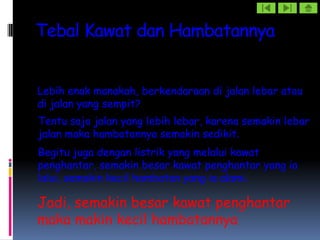 Tebal Kawat dan Hambatannya


Lebih enak manakah, berkendaraan di jalan lebar atau
di jalan yang sempit?
Tentu saja jalan yang lebih lebar, karena semakin lebar
jalan maka hambatannya semakin sedikit.
Begitu juga dengan listrik yang melalui kawat
penghantar, semakin besar kawat penghantar yang ia
lalui, semakin kecil hambatan yang ia alami.

Jadi, semakin besar kawat penghantar
maka makin kecil hambatannya
 