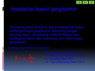 Hambatan kawat penghantar


 Dari pernyataan tersebut, dapat disimpilkan bahwa
 hambatan kawat penghantar sebanding dengan
 panjang kawat, berbanding terbalik dengan luas
 penampang kawat dan tergantung dari jenis kawat
 penghantar.
Sehingga dapat dibuat persamaan:
                            R = hambatan kawat (Ω)
         L                  ρ = hambatan jenis kawat (Ωm)
     R=ρ                    L = panjang kawat (m)
         A                  A = luas penampang kawat (m²)
 