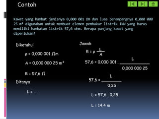 Contoh

Kawat yang hambat jenisnya 0,000 001 Ωm dan luas penampangnya 0,000 000
25 m² digunakan untuk membuat elemen pembakar listrik 1kW yang harus
memiliki hambatan listrik 57,6 ohm. Berapa panjang kawat yang
diperlukan?

 Diketahui                       Jawab

                                    R=ρ      L
     ρ = 0,000 001 Ωm                        A
                                                            L
     A = 0,000 000 25 m²            57,6 = 0.000 001 . ____________
                                                           0,000 000 25
     R = 57,6 Ω
                                                L
                                      57,6 = ________
 Ditanya
                                               0,25
      L=…
                                         L = 57,6 . 0,25

                                         L = 14,4 m
 