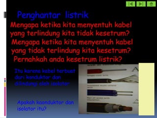 Penghantar listrik
Mengapa ketika kita menyentuh kabel
yang terlindung kita tidak kesetrum?
Mengapa ketika kita menyentuh kabel
yang tidak terlindung kita kesetrum?
 Pernahkah anda kesetrum listrik?
 Itu karena kabel terbuat
 dari konduktor dan
 dilindungi oleh isolator


  Apakah kaonduktor dan
  isolator itu?
 